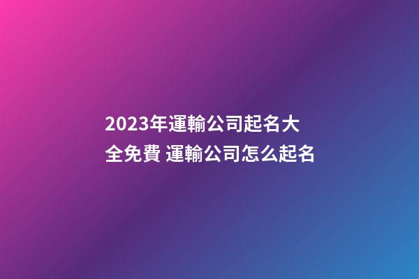 2023年運輸公司起名大全免費 運輸公司怎么起名-第1張-公司起名-玄機派